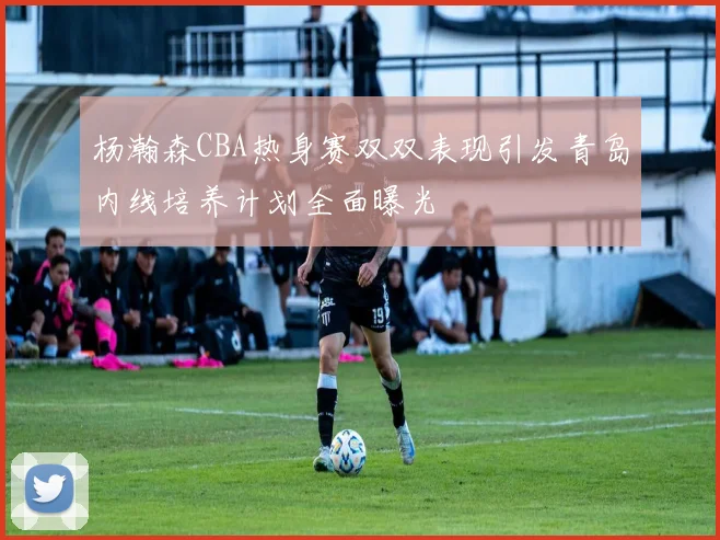 杨瀚森CBA热身赛双双表现引发青岛内线培养计划全面曝光