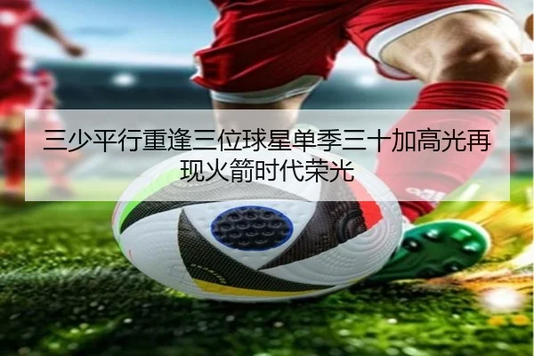 三少平行重逢三位球星单季三十加高光再现火箭时代荣光