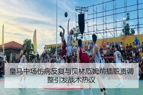 皇马中场伤病反复与贝林厄姆前插职责调整引发战术热议