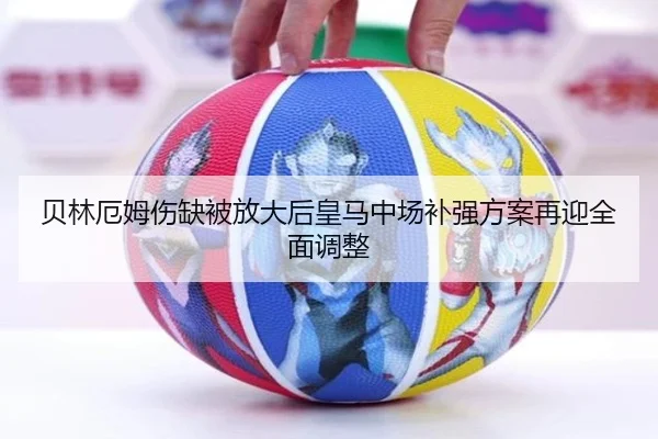 贝林厄姆伤缺被放大后皇马中场补强方案再迎全面调整