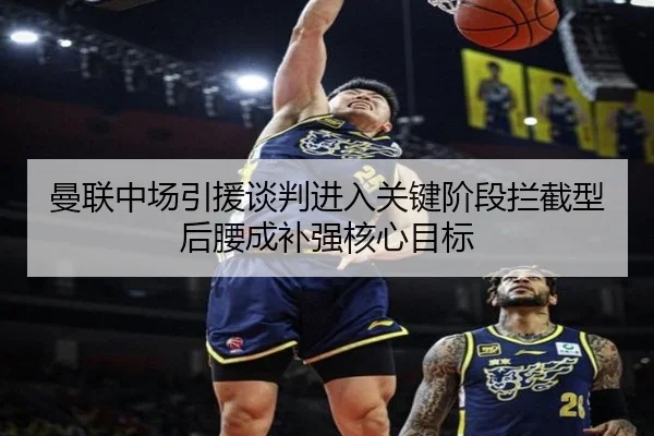 曼联中场引援谈判进入关键阶段拦截型后腰成补强核心目标